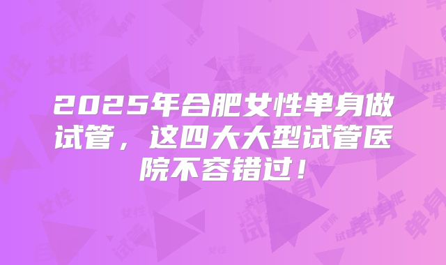 2025年合肥女性单身做试管，这四大大型试管医院不容错过！