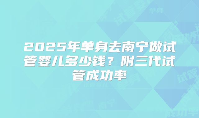2025年单身去南宁做试管婴儿多少钱？附三代试管成功率