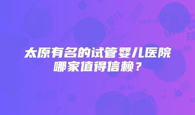 太原有名的试管婴儿医院哪家值得信赖?