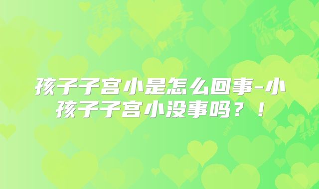 孩子子宫小是怎么回事-小孩子子宫小没事吗?!