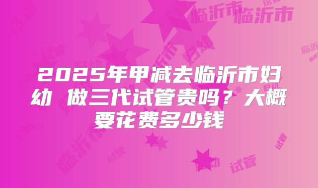 2025年甲减去临沂市妇幼 做三代试管贵吗?大概要花费多少钱