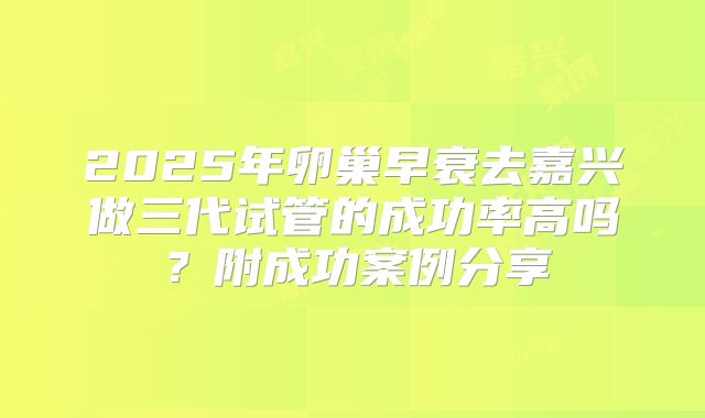 2025年卵巢早衰去嘉兴做三代试管的成功率高吗？附成功案例分享
