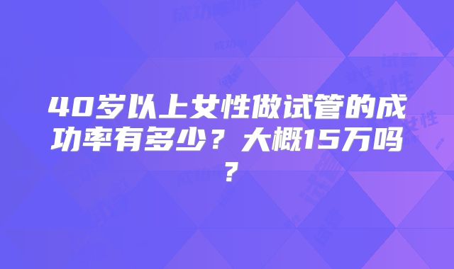 40岁以上女性做试管的成功率有多少?大概15万吗?