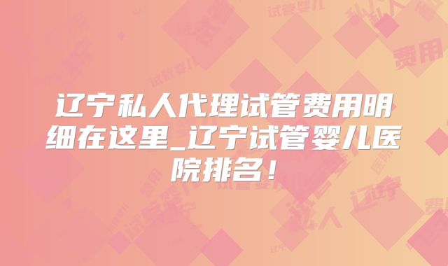 辽宁私人代理试管费用明细在这里_辽宁试管婴儿医院排名！