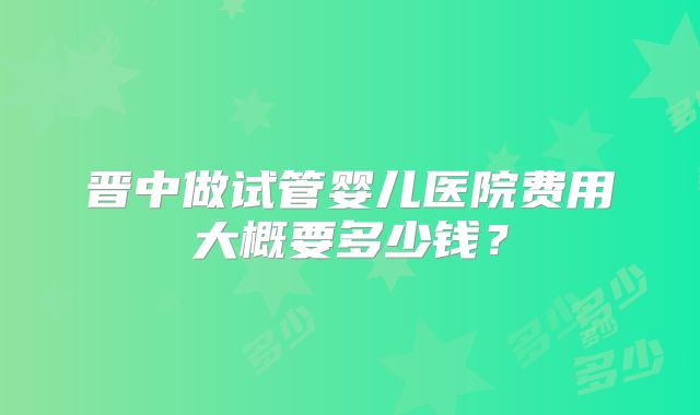 晋中做试管婴儿医院费用大概要多少钱?