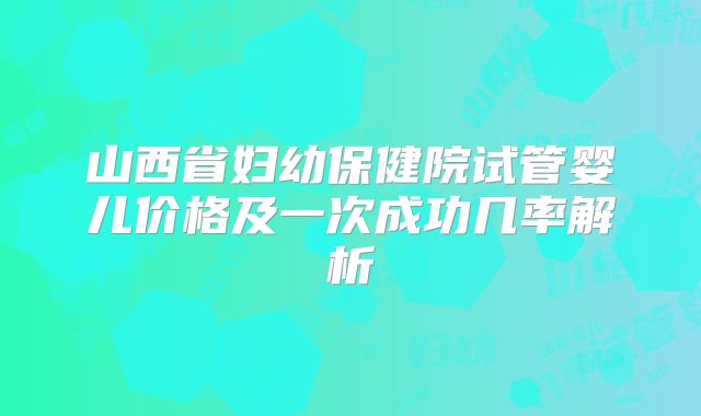 山西省妇幼保健院试管婴儿价格及一次成功几率解析