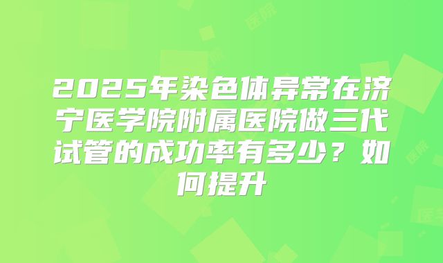 2025年染色体异常在济宁医学院附属医院做三代试管的成功率有多少?如何提升