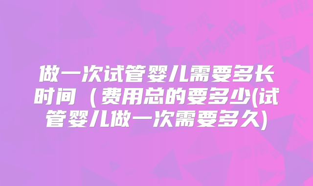 做一次试管婴儿需要多长时间(费用总的要多少(试管婴儿做一次需要多久)