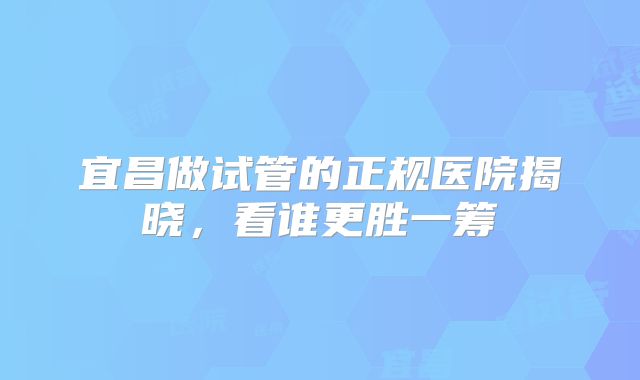 宜昌做试管的正规医院揭晓,看谁更胜一筹