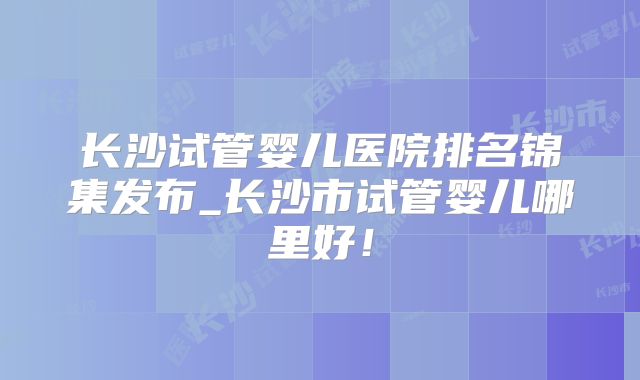 长沙试管婴儿医院排名锦集发布_长沙市试管婴儿哪里好！