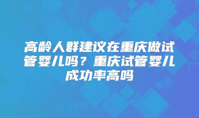 高龄人群建议在重庆做试管婴儿吗？重庆试管婴儿成功率高吗
