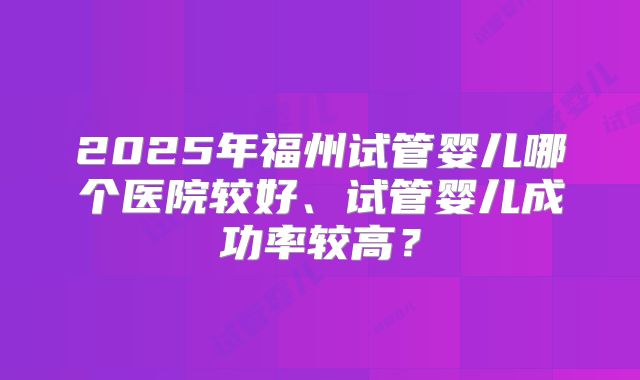 2025年福州试管婴儿哪个医院较好、试管婴儿成功率较高?