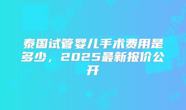 泰国试管婴儿手术费用是多少，2025最新报价公开