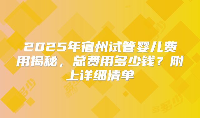 2025年宿州试管婴儿费用揭秘,总费用多少钱?附上详细清单