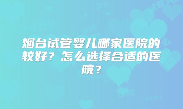 烟台试管婴儿哪家医院的较好？怎么选择合适的医院？