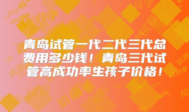 青岛试管一代二代三代总费用多少钱！青岛三代试管高成功率生孩子价格！
