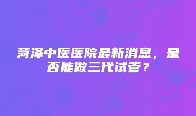 菏泽中医医院最新消息，是否能做三代试管？