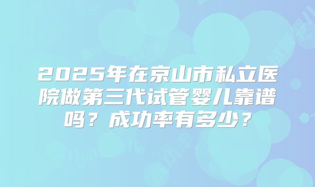 2025年在京山市私立医院做第三代试管婴儿靠谱吗？成功率有多少？