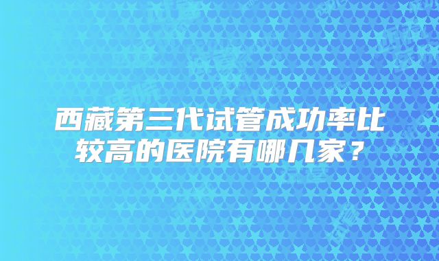 西藏第三代试管成功率比较高的医院有哪几家？