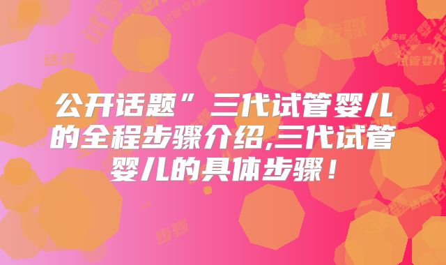 公开话题”三代试管婴儿的全程步骤介绍,三代试管婴儿的具体步骤！