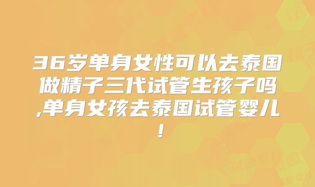 36岁单身女性可以去泰国做精子三代试管生孩子吗,单身女孩去泰国试管婴儿!