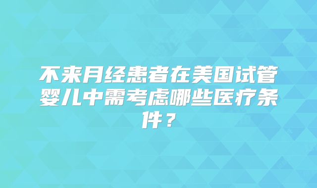 不来月经患者在美国试管婴儿中需考虑哪些医疗条件?