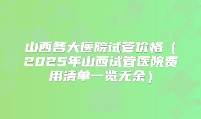山西各大医院试管价格(2025年山西试管医院费用清单一览无余)