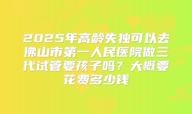 2025年高龄失独可以去佛山市第一人民医院做三代试管要孩子吗?大概要花费多少钱