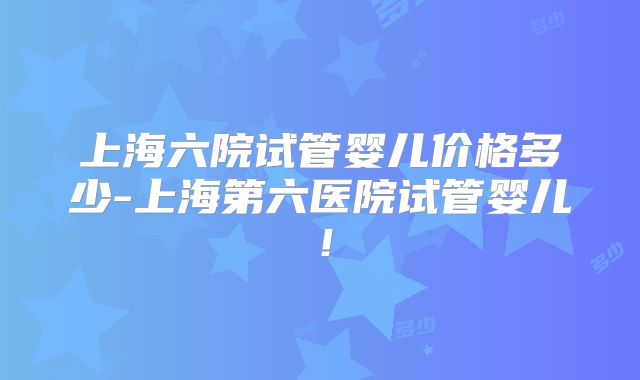 上海六院试管婴儿价格多少-上海第六医院试管婴儿！