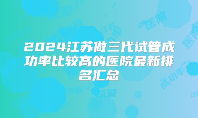 2024江苏做三代试管成功率比较高的医院最新排名汇总