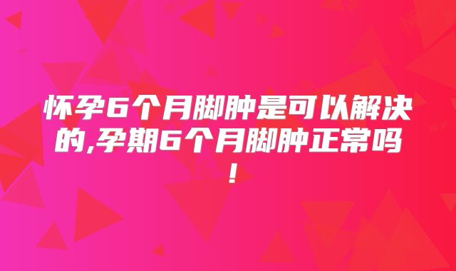 怀孕6个月脚肿是可以解决的,孕期6个月脚肿正常吗！