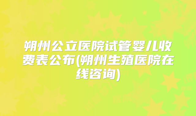 朔州公立医院试管婴儿收费表公布(朔州生殖医院在线咨询)