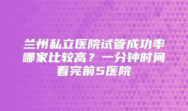 兰州私立医院试管成功率哪家比较高？一分钟时间看完前5医院