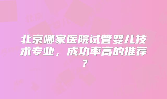 北京哪家医院试管婴儿技术专业，成功率高的推荐？