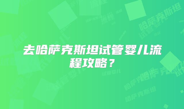 去哈萨克斯坦试管婴儿流程攻略?