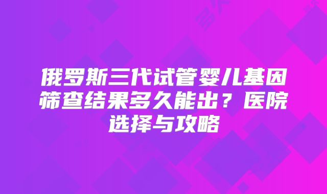 俄罗斯三代试管婴儿基因筛查结果多久能出？医院选择与攻略