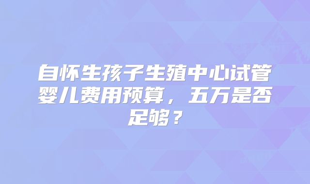 自怀生孩子生殖中心试管婴儿费用预算，五万是否足够？