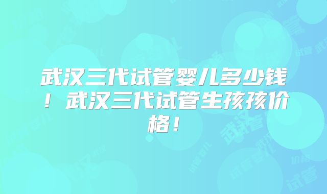 武汉三代试管婴儿多少钱！武汉三代试管生孩孩价格！