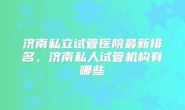 济南私立试管医院最新排名，济南私人试管机构有哪些