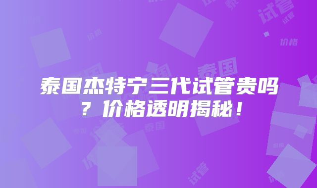 泰国杰特宁三代试管贵吗？价格透明揭秘！