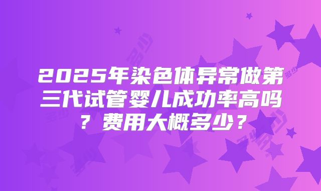 2025年染色体异常做第三代试管婴儿成功率高吗?费用大概多少?