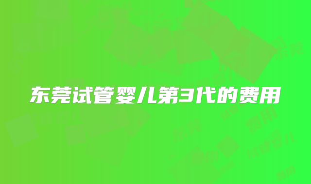 东莞试管婴儿第3代的费用