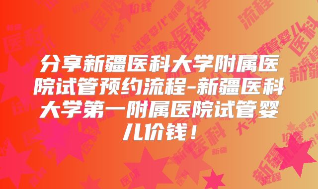 分享新疆医科大学附属医院试管预约流程-新疆医科大学第一附属医院试管婴儿价钱!
