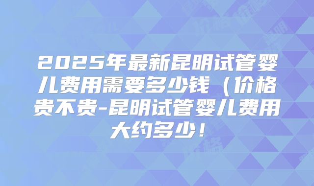2025年最新昆明试管婴儿费用需要多少钱(价格贵不贵-昆明试管婴儿费用大约多少!