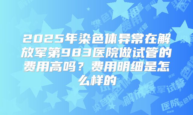 2025年染色体异常在解放军第983医院做试管的费用高吗?费用明细是怎么样的