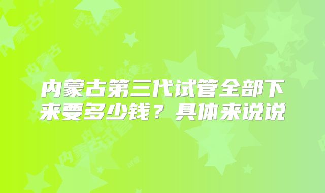 内蒙古第三代试管全部下来要多少钱?具体来说说