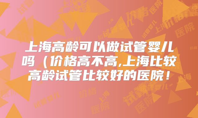 上海高龄可以做试管婴儿吗（价格高不高,上海比较高龄试管比较好的医院！