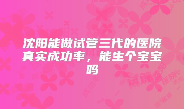 沈阳能做试管三代的医院真实成功率，能生个宝宝吗
