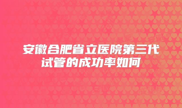 安徽合肥省立医院第三代试管的成功率如何