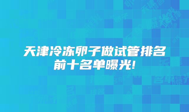 天津冷冻卵子做试管排名前十名单曝光!